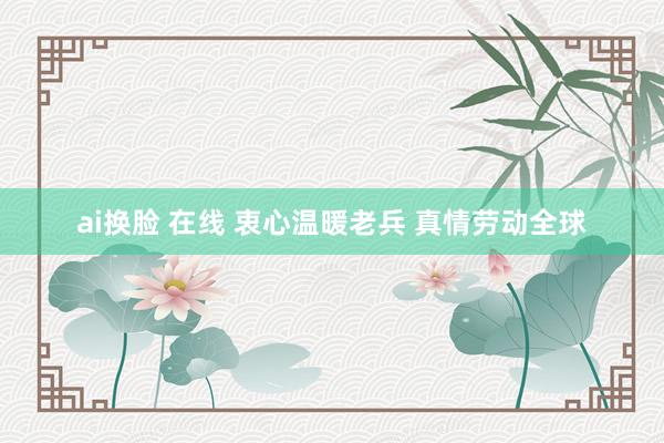 ai换脸 在线 衷心温暖老兵 真情劳动全球