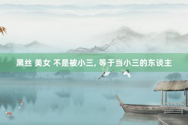 黑丝 美女 不是被小三， 等于当小三的东谈主