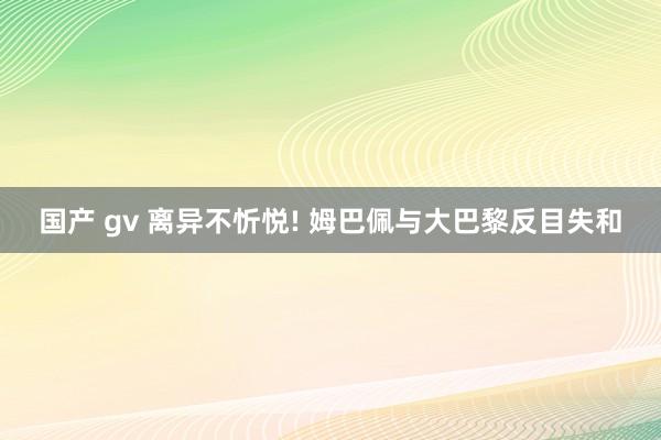 国产 gv 离异不忻悦! 姆巴佩与大巴黎反目失和