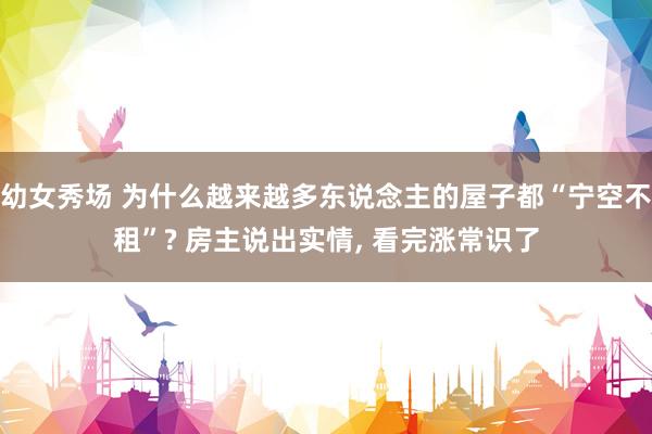 幼女秀场 为什么越来越多东说念主的屋子都“宁空不租”? 房主说出实情， 看完涨常识了