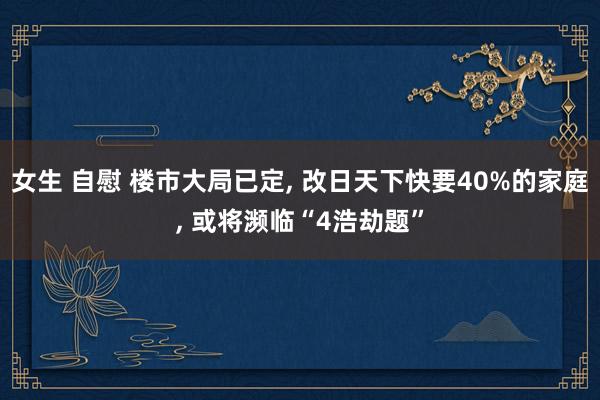 女生 自慰 楼市大局已定， 改日天下快要40%的家庭， 或将濒临“4浩劫题”