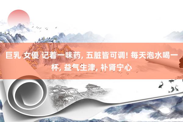 巨乳 女優 记着一味药， 五脏皆可调! 每天泡水喝一杯， 益气生津， 补肾宁心