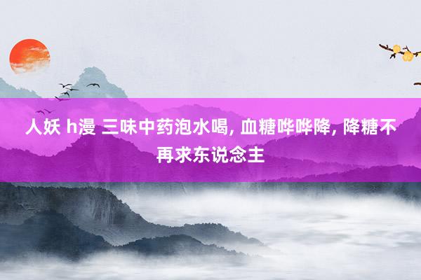 人妖 h漫 三味中药泡水喝， 血糖哗哗降， 降糖不再求东说念主