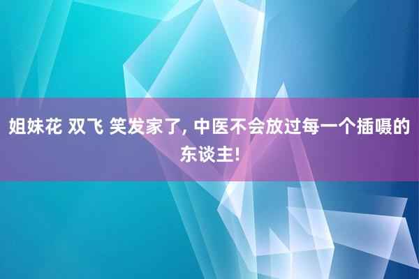姐妹花 双飞 笑发家了， 中医不会放过每一个插嗫的东谈主!