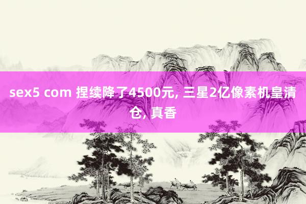 sex5 com 捏续降了4500元， 三星2亿像素机皇清仓， 真香