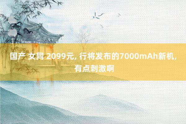 国产 女同 2099元， 行将发布的7000mAh新机， 有点刺激啊