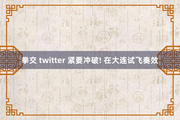 拳交 twitter 紧要冲破! 在大连试飞奏效