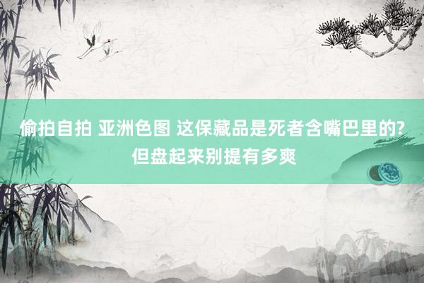 偷拍自拍 亚洲色图 这保藏品是死者含嘴巴里的? 但盘起来别提有多爽