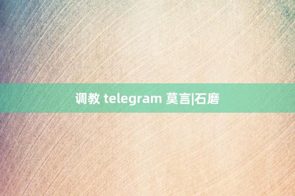 调教 telegram 莫言|石磨