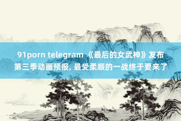 91porn telegram 《最后的女武神》发布第三季动画预报， 最受柔顺的一战终于要来了