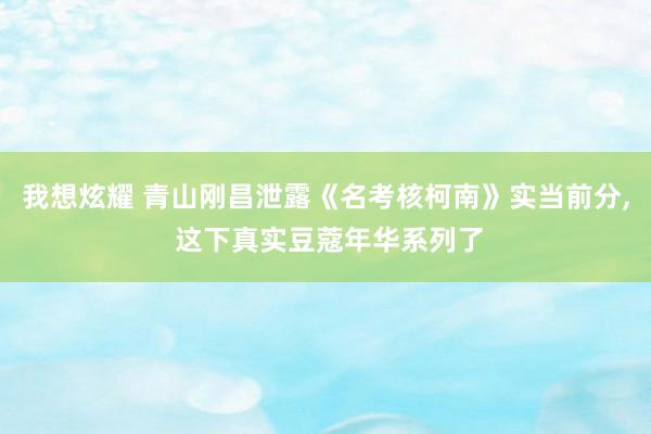 我想炫耀 青山刚昌泄露《名考核柯南》实当前分， 这下真实豆蔻年华系列了
