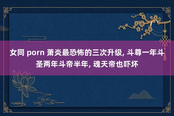 女同 porn 萧炎最恐怖的三次升级， 斗尊一年斗圣两年斗帝半年， 魂天帝也吓坏