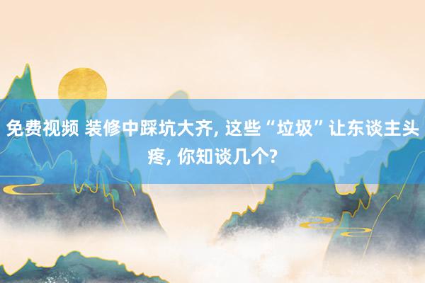 免费视频 装修中踩坑大齐， 这些“垃圾”让东谈主头疼， 你知谈几个?