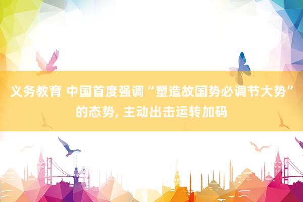 义务教育 中国首度强调“塑造故国势必调节大势”的态势， 主动出击运转加码