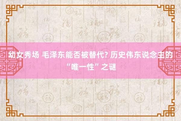 幼女秀场 毛泽东能否被替代? 历史伟东说念主的“唯一性”之谜