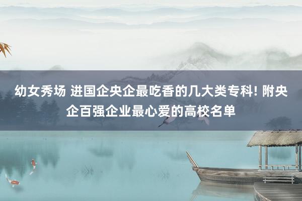 幼女秀场 进国企央企最吃香的几大类专科! 附央企百强企业最心爱的高校名单