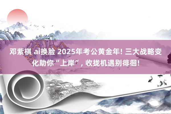 邓紫棋 ai换脸 2025年考公黄金年! 三大战略变化助你“上岸”， 收拢机遇别徘徊!