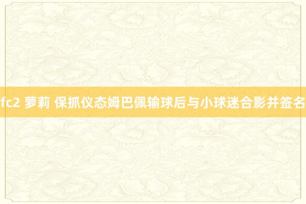 fc2 萝莉 保抓仪态姆巴佩输球后与小球迷合影并签名