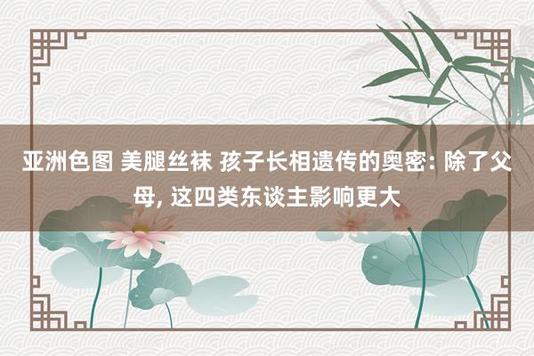 亚洲色图 美腿丝袜 孩子长相遗传的奥密: 除了父母， 这四类东谈主影响更大