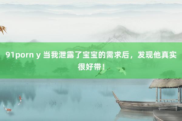 91porn y 当我泄露了宝宝的需求后,发现他真实很好带!