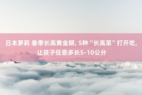 日本萝莉 春季长高黄金期， 5种“长高菜”打开吃， 让孩子任意多长5-10公分