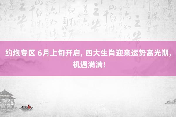 约炮专区 6月上旬开启， 四大生肖迎来运势高光期， 机遇满满!