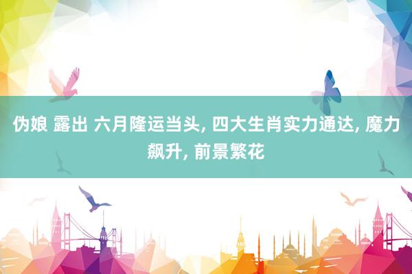 伪娘 露出 六月隆运当头， 四大生肖实力通达， 魔力飙升， 前景繁花