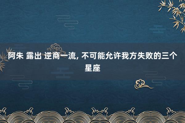 阿朱 露出 逆商一流， 不可能允许我方失败的三个星座