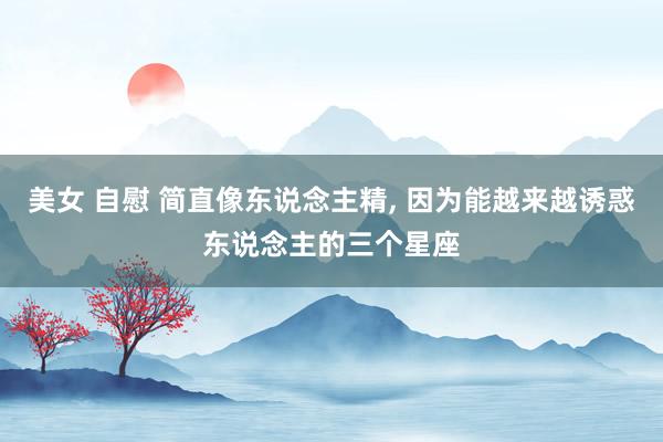 美女 自慰 简直像东说念主精， 因为能越来越诱惑东说念主的三个星座