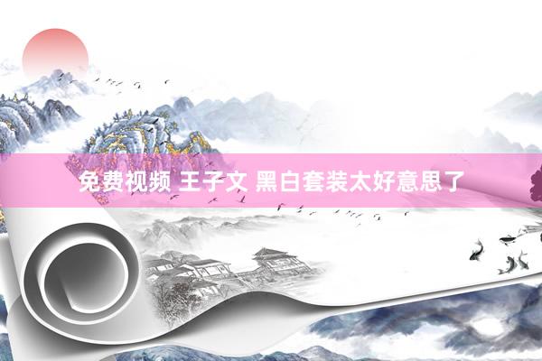 免费视频 王子文 黑白套装太好意思了