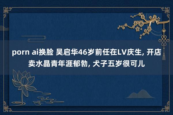 porn ai换脸 吴启华46岁前任在LV庆生， 开店卖水晶青年涯郁勃， 犬子五岁很可儿