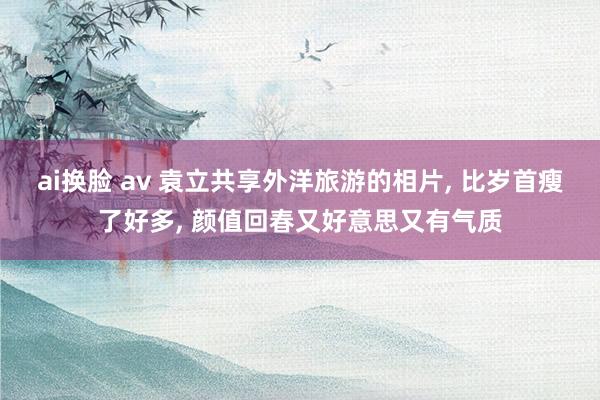 ai换脸 av 袁立共享外洋旅游的相片， 比岁首瘦了好多， 颜值回春又好意思又有气质