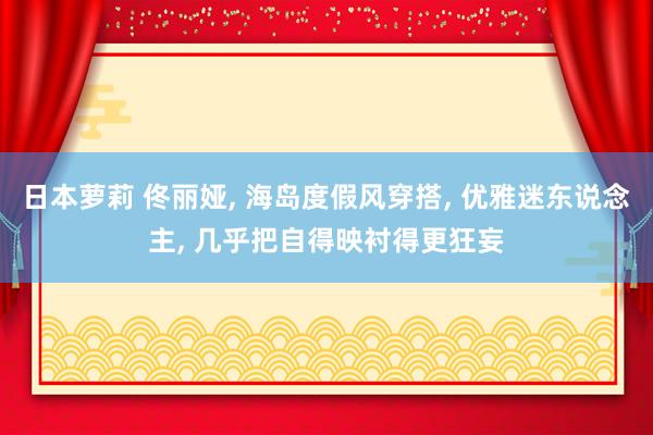 日本萝莉 佟丽娅， 海岛度假风穿搭， 优雅迷东说念主， 几乎把自得映衬得更狂妄