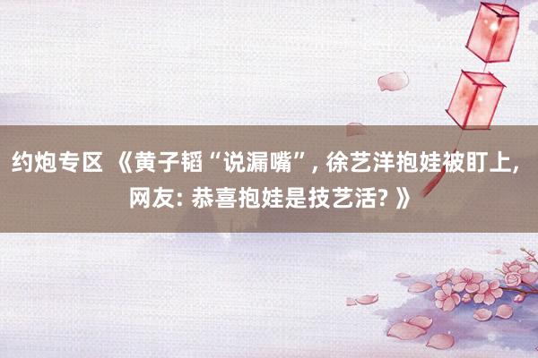 约炮专区 《黄子韬“说漏嘴”， 徐艺洋抱娃被盯上， 网友: 恭喜抱娃是技艺活? 》