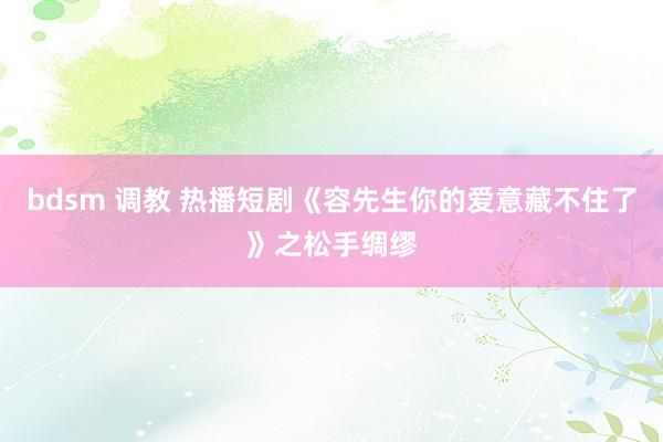 bdsm 调教 热播短剧《容先生你的爱意藏不住了》之松手绸缪